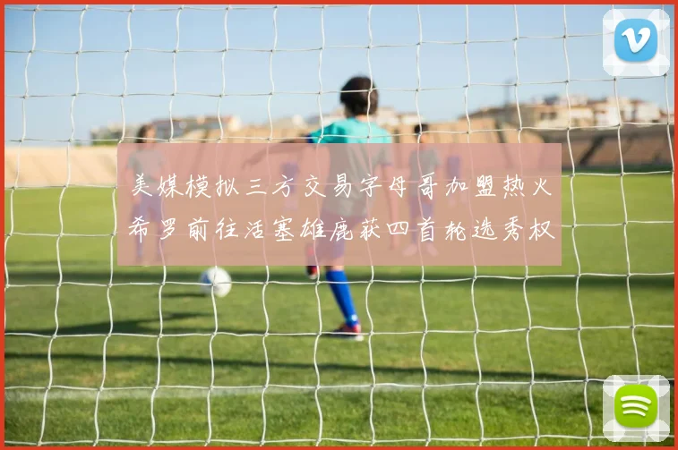 美媒模拟三方交易字母哥加盟热火希罗前往活塞雄鹿获四首轮选秀权与两次互换权