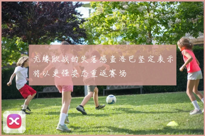 无缘欧战的失落感查洛巴坚定表示将以更强姿态重返赛场