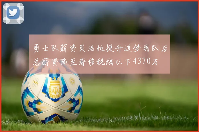 勇士队薪资灵活性提升追梦离队后总薪资降至奢侈税线以下4370万