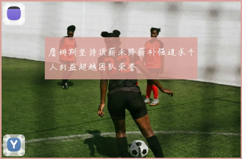 詹姆斯坚持顶薪未降薪补强追求个人利益超越团队荣誉