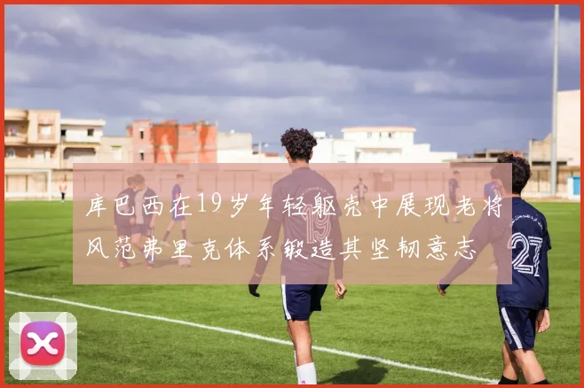 库巴西在19岁年轻躯壳中展现老将风范弗里克体系锻造其坚韧意志
