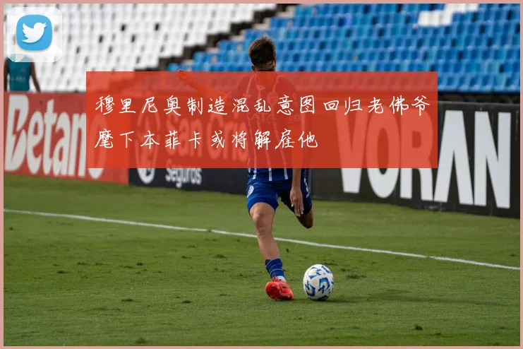 穆里尼奥制造混乱意图回归老佛爷麾下本菲卡或将解雇他