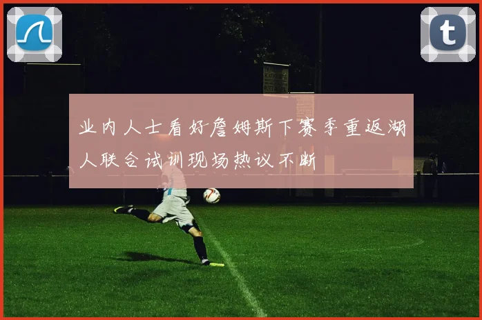 业内人士看好詹姆斯下赛季重返湖人联合试训现场热议不断