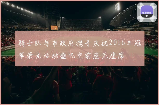 骑士队与市政府携手庆祝2016年冠军荣光活动盛况空前座无虚席