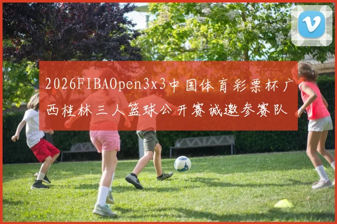 2026FIBAOpen3x3中国体育彩票杯广西桂林三人篮球公开赛诚邀参赛队伍报名