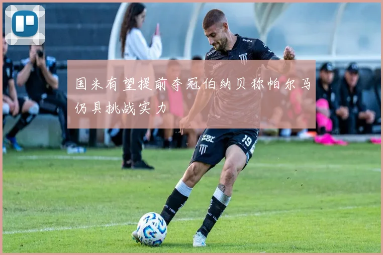 国米有望提前夺冠伯纳贝称帕尔马仍具挑战实力