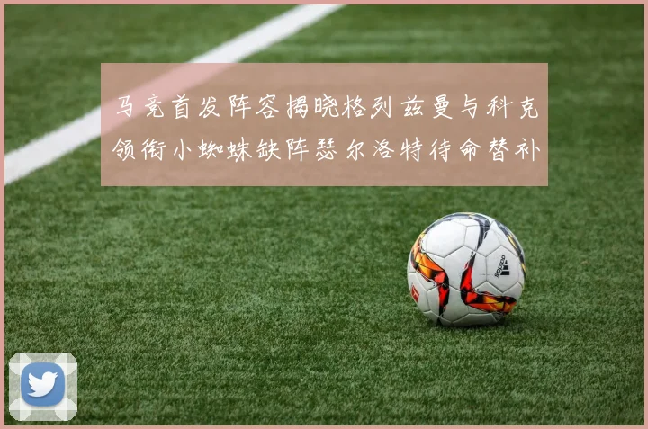 马竞首发阵容揭晓格列兹曼与科克领衔小蜘蛛缺阵瑟尔洛特待命替补