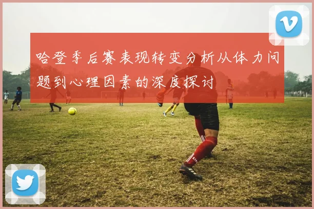 哈登季后赛表现转变分析从体力问题到心理因素的深度探讨