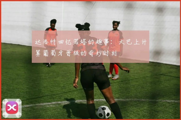 达洛特回忆若塔的趣事：大巴上计算葡萄牙晋级的奇妙时刻