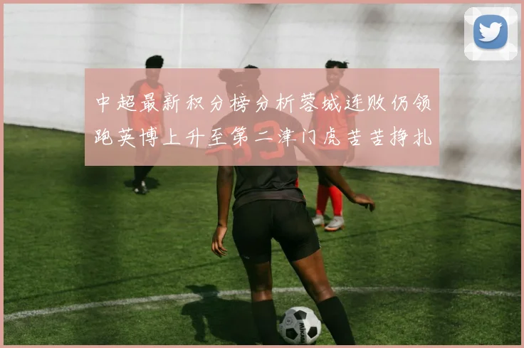 中超最新积分榜分析蓉城连败仍领跑英博上升至第二津门虎苦苦挣扎垫底