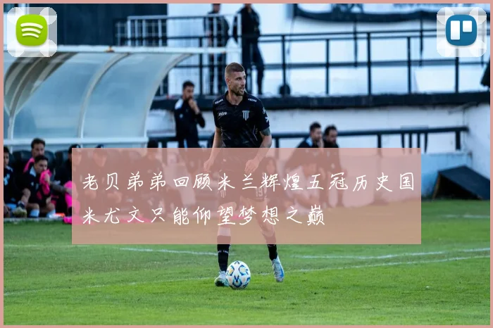 老贝弟弟回顾米兰辉煌五冠历史国米尤文只能仰望梦想之巅