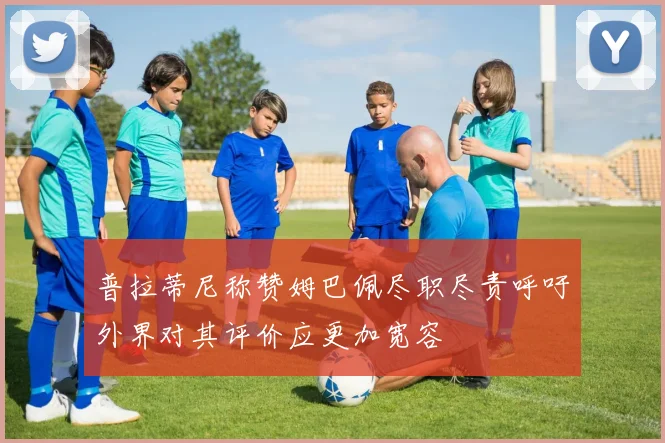 普拉蒂尼称赞姆巴佩尽职尽责呼吁外界对其评价应更加宽容