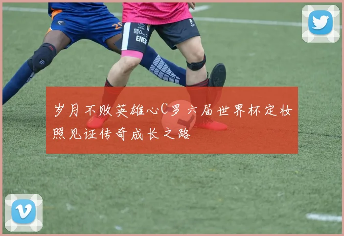 岁月不败英雄心C罗六届世界杯定妆照见证传奇成长之路