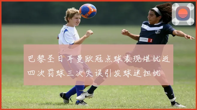 巴黎圣日耳曼欧冠点球表现堪忧近四次罚球三次失误引发球迷担忧