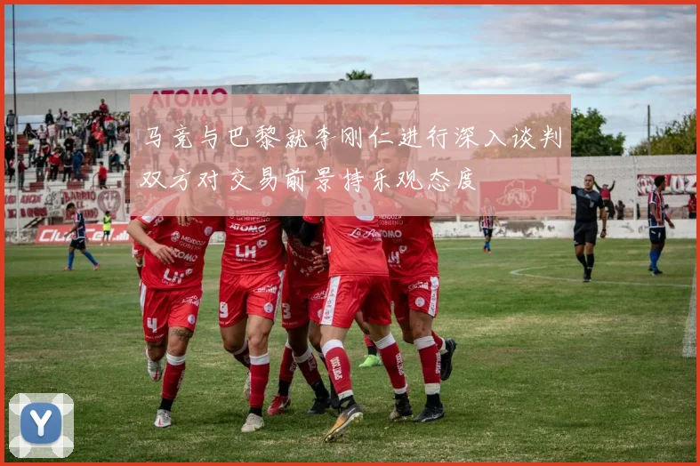 马竞与巴黎就李刚仁进行深入谈判双方对交易前景持乐观态度