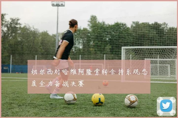 切尔西对哈维阿隆索转会持乐观态度全力备战决赛