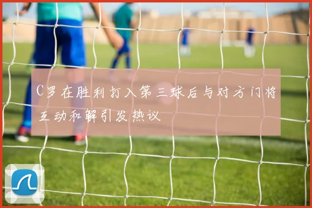 C罗在胜利打入第三球后与对方门将互动和解引发热议