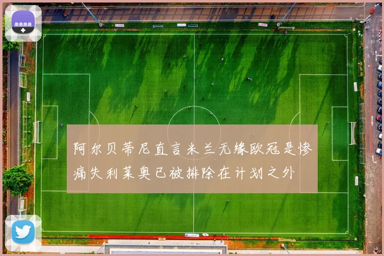 阿尔贝蒂尼直言米兰无缘欧冠是惨痛失利莱奥已被排除在计划之外
