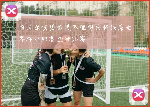 内马尔伤势恢复不理想或将缺席世界杯小组赛全部比赛