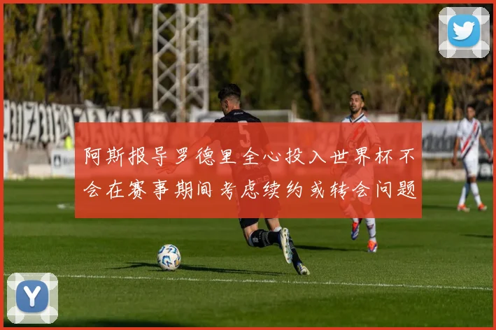 阿斯报导罗德里全心投入世界杯不会在赛事期间考虑续约或转会问题