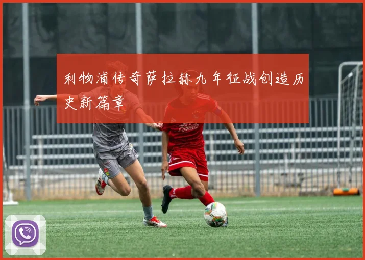 利物浦传奇萨拉赫九年征战创造历史新篇章