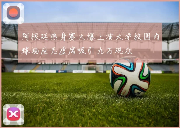 阿根廷热身赛火爆上演大学校园内球场座无虚席吸引九万观众