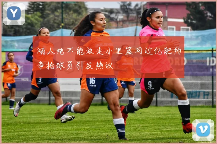 湖人绝不能放走小里篮网过亿肥约争抢球员引发热议