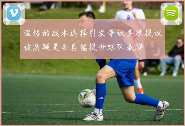 温格的战术选择引发争议多项提议被质疑是否真能提升球队表现